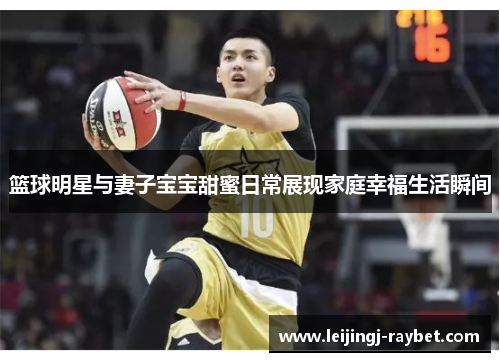 篮球明星与妻子宝宝甜蜜日常展现家庭幸福生活瞬间