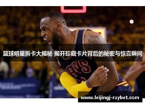 篮球明星拆卡大揭秘 揭开珍藏卡片背后的秘密与惊喜瞬间