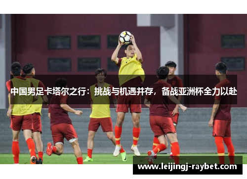 中国男足卡塔尔之行：挑战与机遇并存，备战亚洲杯全力以赴