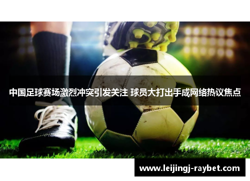 中国足球赛场激烈冲突引发关注 球员大打出手成网络热议焦点